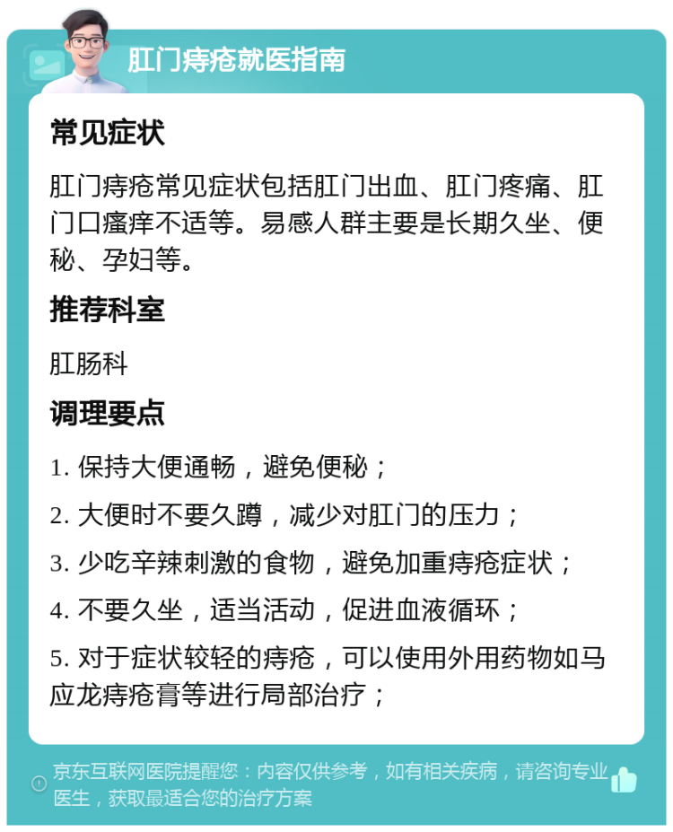 肛门痔疮就医指南 常见症状 肛门痔疮常见症状包括肛门出血、肛门疼痛、肛门口瘙痒不适等。易感人群主要是长期久坐、便秘、孕妇等。 推荐科室 肛肠科 调理要点 1. 保持大便通畅，避免便秘； 2. 大便时不要久蹲，减少对肛门的压力； 3. 少吃辛辣刺激的食物，避免加重痔疮症状； 4. 不要久坐，适当活动，促进血液循环； 5. 对于症状较轻的痔疮，可以使用外用药物如马应龙痔疮膏等进行局部治疗；