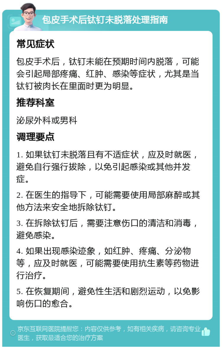 包皮手术后钛钉未脱落处理指南 常见症状 包皮手术后，钛钉未能在预期时间内脱落，可能会引起局部疼痛、红肿、感染等症状，尤其是当钛钉被肉长在里面时更为明显。 推荐科室 泌尿外科或男科 调理要点 1. 如果钛钉未脱落且有不适症状，应及时就医，避免自行强行拔除，以免引起感染或其他并发症。 2. 在医生的指导下，可能需要使用局部麻醉或其他方法来安全地拆除钛钉。 3. 在拆除钛钉后，需要注意伤口的清洁和消毒，避免感染。 4. 如果出现感染迹象，如红肿、疼痛、分泌物等，应及时就医，可能需要使用抗生素等药物进行治疗。 5. 在恢复期间，避免性生活和剧烈运动，以免影响伤口的愈合。