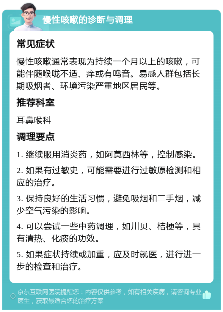 慢性咳嗽的诊断与调理 常见症状 慢性咳嗽通常表现为持续一个月以上的咳嗽，可能伴随喉咙不适、痒或有鸣音。易感人群包括长期吸烟者、环境污染严重地区居民等。 推荐科室 耳鼻喉科 调理要点 1. 继续服用消炎药，如阿莫西林等，控制感染。 2. 如果有过敏史，可能需要进行过敏原检测和相应的治疗。 3. 保持良好的生活习惯，避免吸烟和二手烟，减少空气污染的影响。 4. 可以尝试一些中药调理，如川贝、桔梗等，具有清热、化痰的功效。 5. 如果症状持续或加重，应及时就医，进行进一步的检查和治疗。