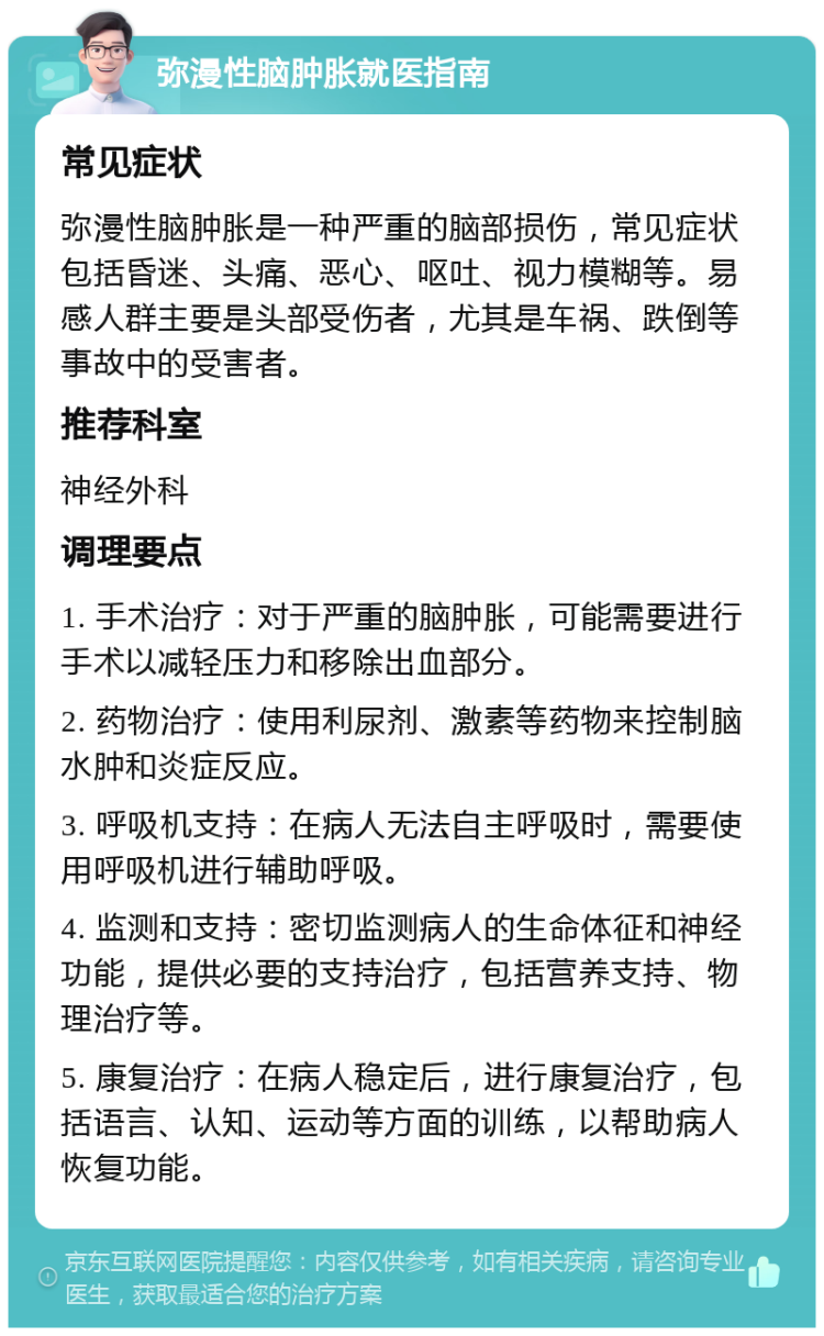 弥漫性脑肿胀就医指南 常见症状 弥漫性脑肿胀是一种严重的脑部损伤，常见症状包括昏迷、头痛、恶心、呕吐、视力模糊等。易感人群主要是头部受伤者，尤其是车祸、跌倒等事故中的受害者。 推荐科室 神经外科 调理要点 1. 手术治疗：对于严重的脑肿胀，可能需要进行手术以减轻压力和移除出血部分。 2. 药物治疗：使用利尿剂、激素等药物来控制脑水肿和炎症反应。 3. 呼吸机支持：在病人无法自主呼吸时，需要使用呼吸机进行辅助呼吸。 4. 监测和支持：密切监测病人的生命体征和神经功能，提供必要的支持治疗，包括营养支持、物理治疗等。 5. 康复治疗：在病人稳定后，进行康复治疗，包括语言、认知、运动等方面的训练，以帮助病人恢复功能。