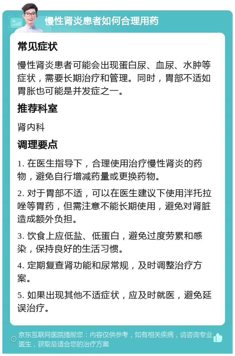 慢性肾炎患者如何合理用药 常见症状 慢性肾炎患者可能会出现蛋白尿、血尿、水肿等症状，需要长期治疗和管理。同时，胃部不适如胃胀也可能是并发症之一。 推荐科室 肾内科 调理要点 1. 在医生指导下，合理使用治疗慢性肾炎的药物，避免自行增减药量或更换药物。 2. 对于胃部不适，可以在医生建议下使用泮托拉唑等胃药，但需注意不能长期使用，避免对肾脏造成额外负担。 3. 饮食上应低盐、低蛋白，避免过度劳累和感染，保持良好的生活习惯。 4. 定期复查肾功能和尿常规，及时调整治疗方案。 5. 如果出现其他不适症状，应及时就医，避免延误治疗。