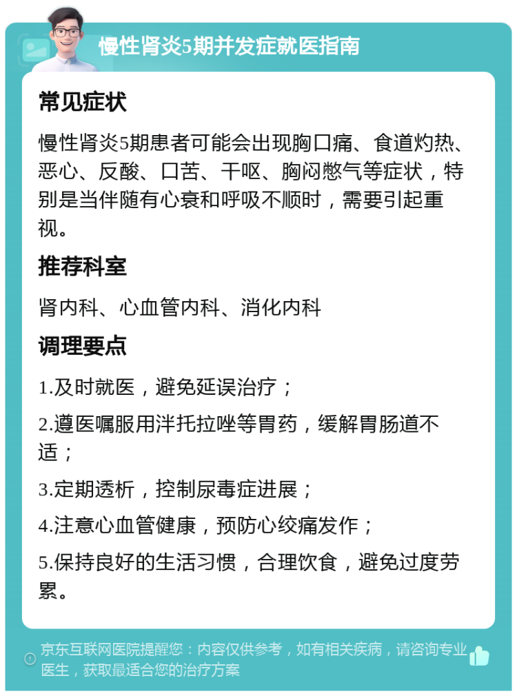 慢性肾炎5期并发症就医指南 常见症状 慢性肾炎5期患者可能会出现胸口痛、食道灼热、恶心、反酸、口苦、干呕、胸闷憋气等症状，特别是当伴随有心衰和呼吸不顺时，需要引起重视。 推荐科室 肾内科、心血管内科、消化内科 调理要点 1.及时就医，避免延误治疗； 2.遵医嘱服用泮托拉唑等胃药，缓解胃肠道不适； 3.定期透析，控制尿毒症进展； 4.注意心血管健康，预防心绞痛发作； 5.保持良好的生活习惯，合理饮食，避免过度劳累。