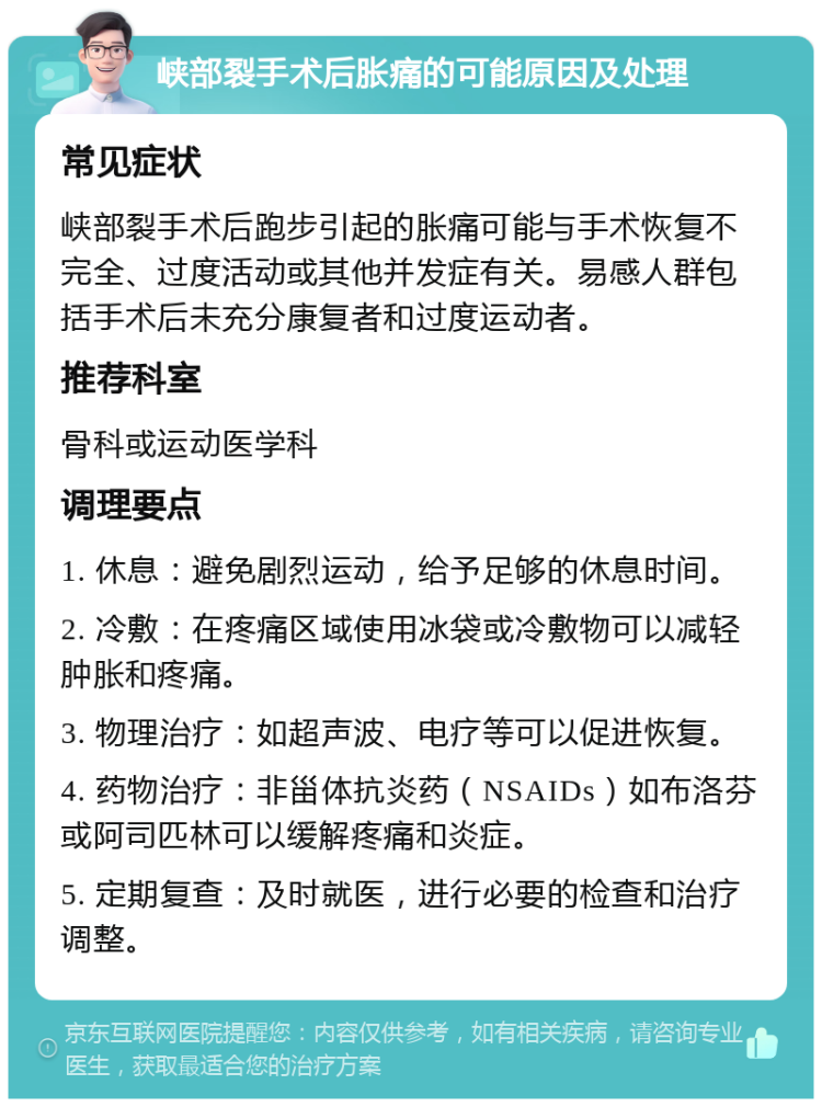 峡部裂手术后胀痛的可能原因及处理 常见症状 峡部裂手术后跑步引起的胀痛可能与手术恢复不完全、过度活动或其他并发症有关。易感人群包括手术后未充分康复者和过度运动者。 推荐科室 骨科或运动医学科 调理要点 1. 休息：避免剧烈运动，给予足够的休息时间。 2. 冷敷：在疼痛区域使用冰袋或冷敷物可以减轻肿胀和疼痛。 3. 物理治疗：如超声波、电疗等可以促进恢复。 4. 药物治疗：非甾体抗炎药（NSAIDs）如布洛芬或阿司匹林可以缓解疼痛和炎症。 5. 定期复查：及时就医，进行必要的检查和治疗调整。