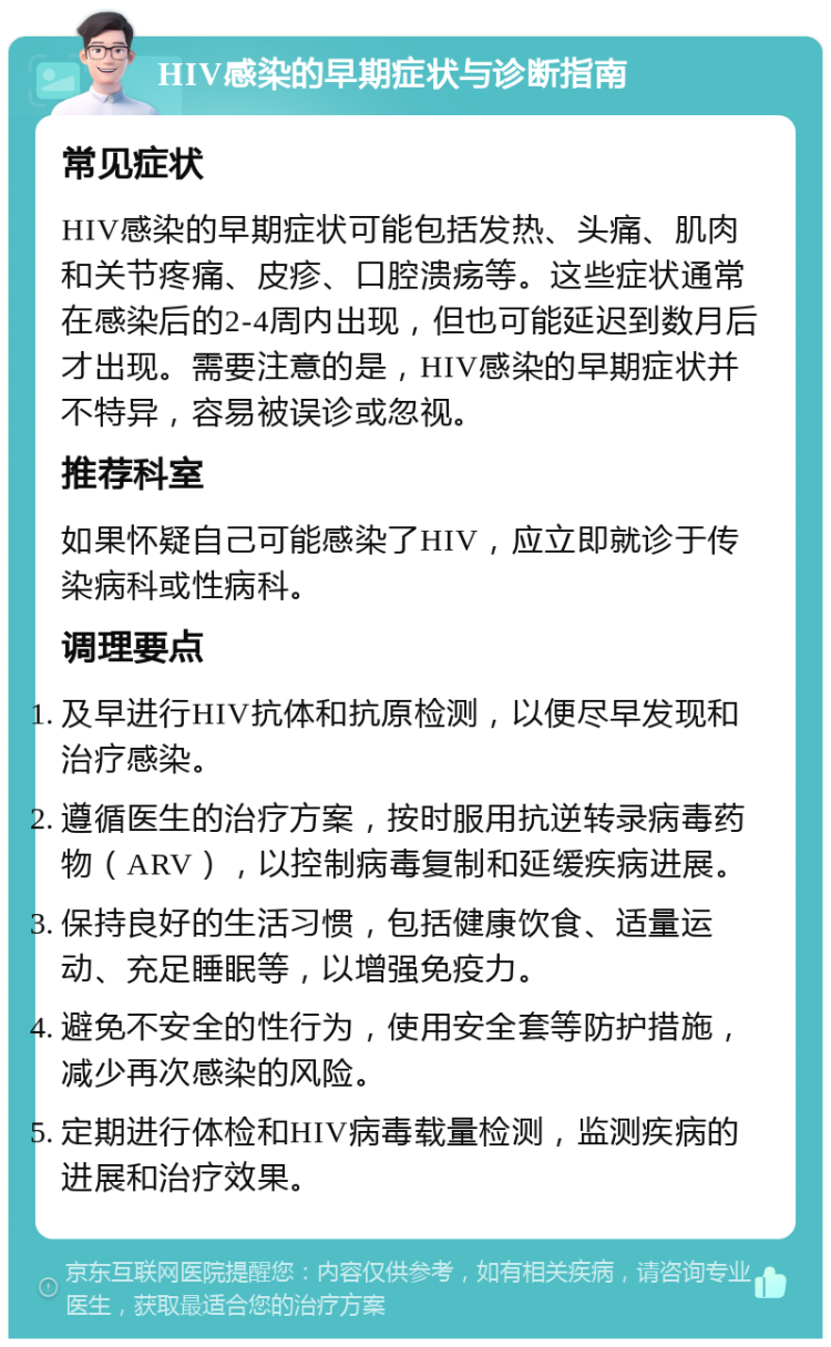 HIV感染的早期症状与诊断指南 常见症状 HIV感染的早期症状可能包括发热、头痛、肌肉和关节疼痛、皮疹、口腔溃疡等。这些症状通常在感染后的2-4周内出现，但也可能延迟到数月后才出现。需要注意的是，HIV感染的早期症状并不特异，容易被误诊或忽视。 推荐科室 如果怀疑自己可能感染了HIV，应立即就诊于传染病科或性病科。 调理要点 及早进行HIV抗体和抗原检测，以便尽早发现和治疗感染。 遵循医生的治疗方案，按时服用抗逆转录病毒药物（ARV），以控制病毒复制和延缓疾病进展。 保持良好的生活习惯，包括健康饮食、适量运动、充足睡眠等，以增强免疫力。 避免不安全的性行为，使用安全套等防护措施，减少再次感染的风险。 定期进行体检和HIV病毒载量检测，监测疾病的进展和治疗效果。