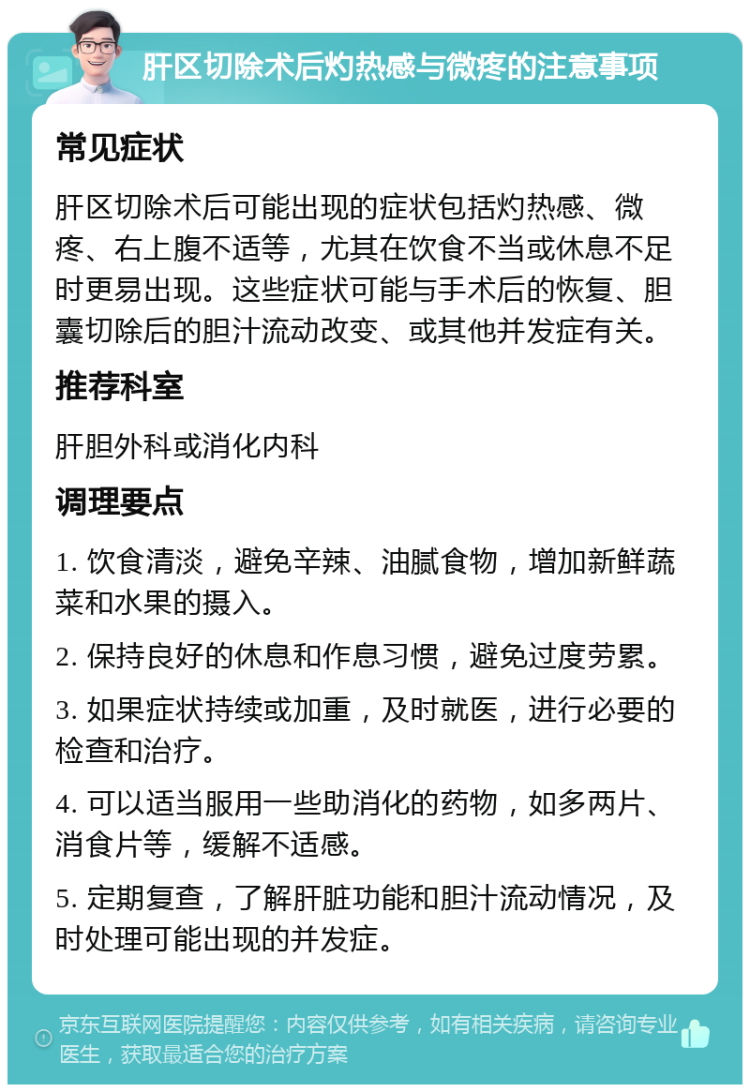 肝区切除术后灼热感与微疼的注意事项 常见症状 肝区切除术后可能出现的症状包括灼热感、微疼、右上腹不适等，尤其在饮食不当或休息不足时更易出现。这些症状可能与手术后的恢复、胆囊切除后的胆汁流动改变、或其他并发症有关。 推荐科室 肝胆外科或消化内科 调理要点 1. 饮食清淡，避免辛辣、油腻食物，增加新鲜蔬菜和水果的摄入。 2. 保持良好的休息和作息习惯，避免过度劳累。 3. 如果症状持续或加重，及时就医，进行必要的检查和治疗。 4. 可以适当服用一些助消化的药物，如多两片、消食片等，缓解不适感。 5. 定期复查，了解肝脏功能和胆汁流动情况，及时处理可能出现的并发症。