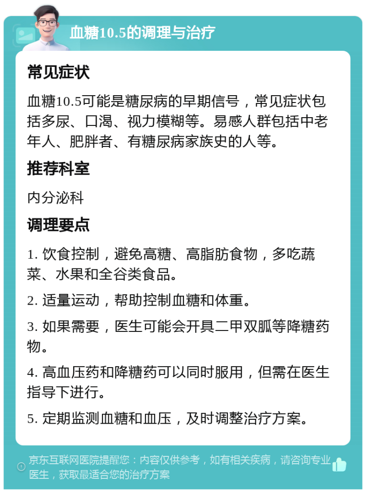 血糖10.5的调理与治疗 常见症状 血糖10.5可能是糖尿病的早期信号，常见症状包括多尿、口渴、视力模糊等。易感人群包括中老年人、肥胖者、有糖尿病家族史的人等。 推荐科室 内分泌科 调理要点 1. 饮食控制，避免高糖、高脂肪食物，多吃蔬菜、水果和全谷类食品。 2. 适量运动，帮助控制血糖和体重。 3. 如果需要，医生可能会开具二甲双胍等降糖药物。 4. 高血压药和降糖药可以同时服用，但需在医生指导下进行。 5. 定期监测血糖和血压，及时调整治疗方案。