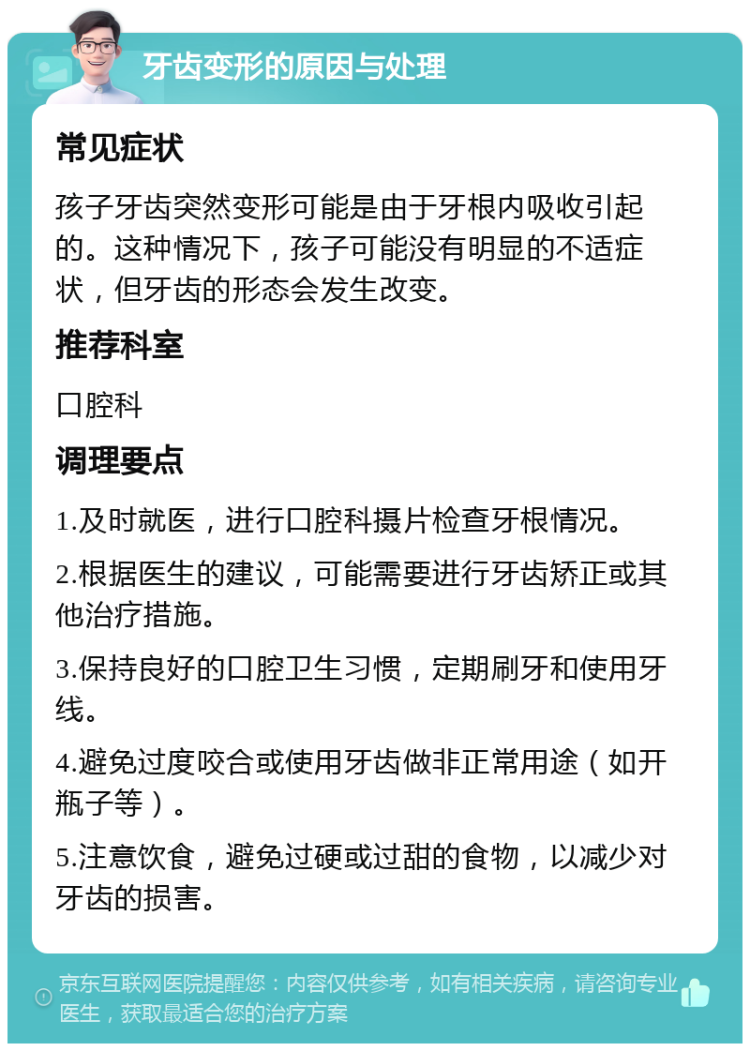 牙齿变形的原因与处理 常见症状 孩子牙齿突然变形可能是由于牙根内吸收引起的。这种情况下，孩子可能没有明显的不适症状，但牙齿的形态会发生改变。 推荐科室 口腔科 调理要点 1.及时就医，进行口腔科摄片检查牙根情况。 2.根据医生的建议，可能需要进行牙齿矫正或其他治疗措施。 3.保持良好的口腔卫生习惯，定期刷牙和使用牙线。 4.避免过度咬合或使用牙齿做非正常用途（如开瓶子等）。 5.注意饮食，避免过硬或过甜的食物，以减少对牙齿的损害。