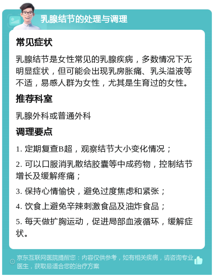 乳腺结节的处理与调理 常见症状 乳腺结节是女性常见的乳腺疾病，多数情况下无明显症状，但可能会出现乳房胀痛、乳头溢液等不适，易感人群为女性，尤其是生育过的女性。 推荐科室 乳腺外科或普通外科 调理要点 1. 定期复查B超，观察结节大小变化情况； 2. 可以口服消乳散结胶囊等中成药物，控制结节增长及缓解疼痛； 3. 保持心情愉快，避免过度焦虑和紧张； 4. 饮食上避免辛辣刺激食品及油炸食品； 5. 每天做扩胸运动，促进局部血液循环，缓解症状。