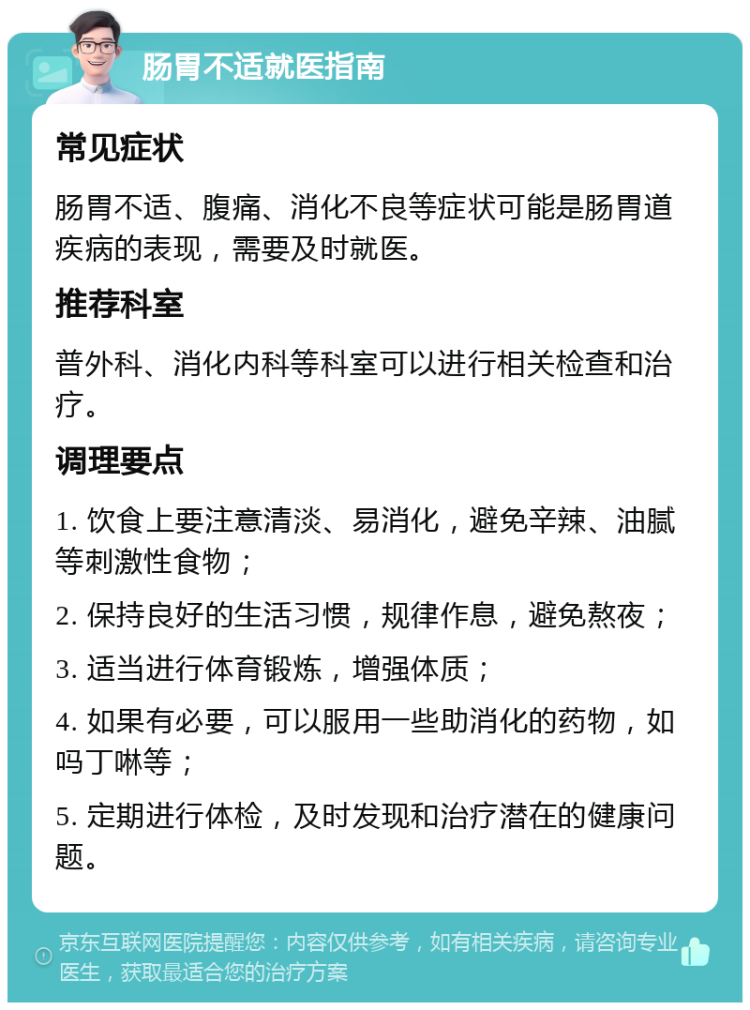 肠胃不适就医指南 常见症状 肠胃不适、腹痛、消化不良等症状可能是肠胃道疾病的表现，需要及时就医。 推荐科室 普外科、消化内科等科室可以进行相关检查和治疗。 调理要点 1. 饮食上要注意清淡、易消化，避免辛辣、油腻等刺激性食物； 2. 保持良好的生活习惯，规律作息，避免熬夜； 3. 适当进行体育锻炼，增强体质； 4. 如果有必要，可以服用一些助消化的药物，如吗丁啉等； 5. 定期进行体检，及时发现和治疗潜在的健康问题。