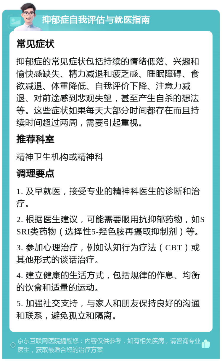 抑郁症自我评估与就医指南 常见症状 抑郁症的常见症状包括持续的情绪低落、兴趣和愉快感缺失、精力减退和疲乏感、睡眠障碍、食欲减退、体重降低、自我评价下降、注意力减退、对前途感到悲观失望，甚至产生自杀的想法等。这些症状如果每天大部分时间都存在而且持续时间超过两周，需要引起重视。 推荐科室 精神卫生机构或精神科 调理要点 1. 及早就医，接受专业的精神科医生的诊断和治疗。 2. 根据医生建议，可能需要服用抗抑郁药物，如SSRI类药物（选择性5-羟色胺再摄取抑制剂）等。 3. 参加心理治疗，例如认知行为疗法（CBT）或其他形式的谈话治疗。 4. 建立健康的生活方式，包括规律的作息、均衡的饮食和适量的运动。 5. 加强社交支持，与家人和朋友保持良好的沟通和联系，避免孤立和隔离。