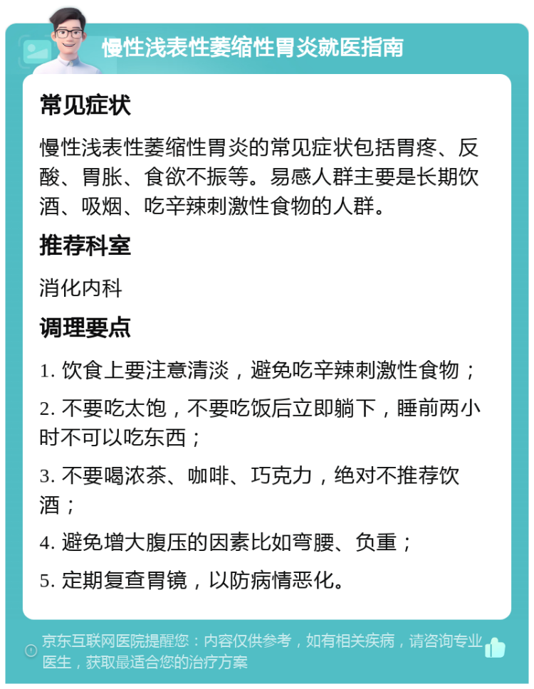 慢性浅表性萎缩性胃炎就医指南 常见症状 慢性浅表性萎缩性胃炎的常见症状包括胃疼、反酸、胃胀、食欲不振等。易感人群主要是长期饮酒、吸烟、吃辛辣刺激性食物的人群。 推荐科室 消化内科 调理要点 1. 饮食上要注意清淡，避免吃辛辣刺激性食物； 2. 不要吃太饱，不要吃饭后立即躺下，睡前两小时不可以吃东西； 3. 不要喝浓茶、咖啡、巧克力，绝对不推荐饮酒； 4. 避免增大腹压的因素比如弯腰、负重； 5. 定期复查胃镜，以防病情恶化。