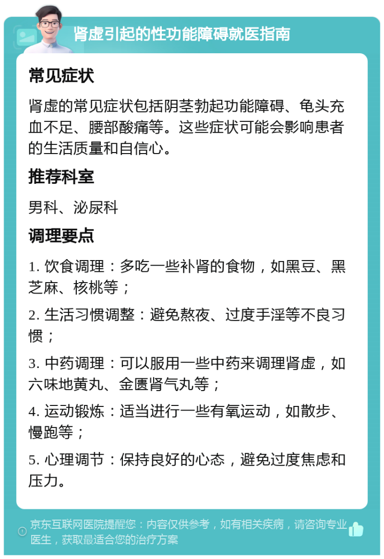 肾虚引起的性功能障碍就医指南 常见症状 肾虚的常见症状包括阴茎勃起功能障碍、龟头充血不足、腰部酸痛等。这些症状可能会影响患者的生活质量和自信心。 推荐科室 男科、泌尿科 调理要点 1. 饮食调理：多吃一些补肾的食物，如黑豆、黑芝麻、核桃等； 2. 生活习惯调整：避免熬夜、过度手淫等不良习惯； 3. 中药调理：可以服用一些中药来调理肾虚，如六味地黄丸、金匮肾气丸等； 4. 运动锻炼：适当进行一些有氧运动，如散步、慢跑等； 5. 心理调节：保持良好的心态，避免过度焦虑和压力。