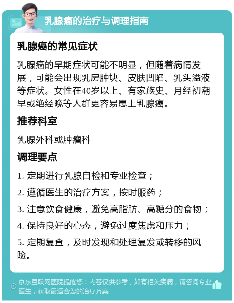 乳腺癌的治疗与调理指南 乳腺癌的常见症状 乳腺癌的早期症状可能不明显，但随着病情发展，可能会出现乳房肿块、皮肤凹陷、乳头溢液等症状。女性在40岁以上、有家族史、月经初潮早或绝经晚等人群更容易患上乳腺癌。 推荐科室 乳腺外科或肿瘤科 调理要点 1. 定期进行乳腺自检和专业检查； 2. 遵循医生的治疗方案，按时服药； 3. 注意饮食健康，避免高脂肪、高糖分的食物； 4. 保持良好的心态，避免过度焦虑和压力； 5. 定期复查，及时发现和处理复发或转移的风险。