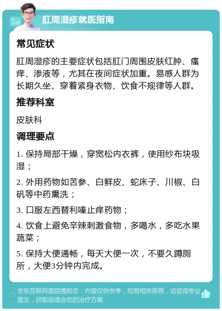 肛周湿疹就医指南 常见症状 肛周湿疹的主要症状包括肛门周围皮肤红肿、瘙痒、渗液等，尤其在夜间症状加重。易感人群为长期久坐、穿着紧身衣物、饮食不规律等人群。 推荐科室 皮肤科 调理要点 1. 保持局部干燥，穿宽松内衣裤，使用纱布块吸湿； 2. 外用药物如苦参、白鲜皮、蛇床子、川椒、白矾等中药熏洗； 3. 口服左西替利嗪止痒药物； 4. 饮食上避免辛辣刺激食物，多喝水，多吃水果蔬菜； 5. 保持大便通畅，每天大便一次，不要久蹲厕所，大便3分钟内完成。