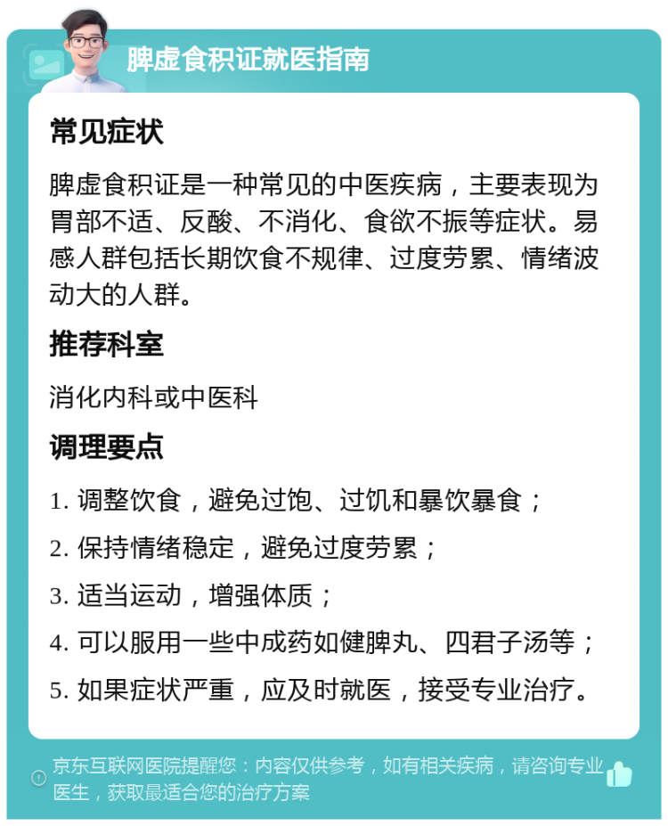 脾虚食积证就医指南 常见症状 脾虚食积证是一种常见的中医疾病，主要表现为胃部不适、反酸、不消化、食欲不振等症状。易感人群包括长期饮食不规律、过度劳累、情绪波动大的人群。 推荐科室 消化内科或中医科 调理要点 1. 调整饮食，避免过饱、过饥和暴饮暴食； 2. 保持情绪稳定，避免过度劳累； 3. 适当运动，增强体质； 4. 可以服用一些中成药如健脾丸、四君子汤等； 5. 如果症状严重，应及时就医，接受专业治疗。