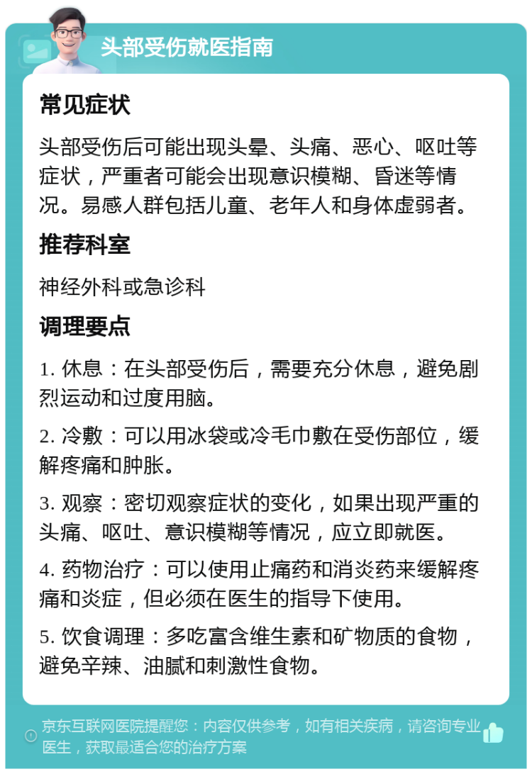 头部受伤就医指南 常见症状 头部受伤后可能出现头晕、头痛、恶心、呕吐等症状，严重者可能会出现意识模糊、昏迷等情况。易感人群包括儿童、老年人和身体虚弱者。 推荐科室 神经外科或急诊科 调理要点 1. 休息：在头部受伤后，需要充分休息，避免剧烈运动和过度用脑。 2. 冷敷：可以用冰袋或冷毛巾敷在受伤部位，缓解疼痛和肿胀。 3. 观察：密切观察症状的变化，如果出现严重的头痛、呕吐、意识模糊等情况，应立即就医。 4. 药物治疗：可以使用止痛药和消炎药来缓解疼痛和炎症，但必须在医生的指导下使用。 5. 饮食调理：多吃富含维生素和矿物质的食物，避免辛辣、油腻和刺激性食物。