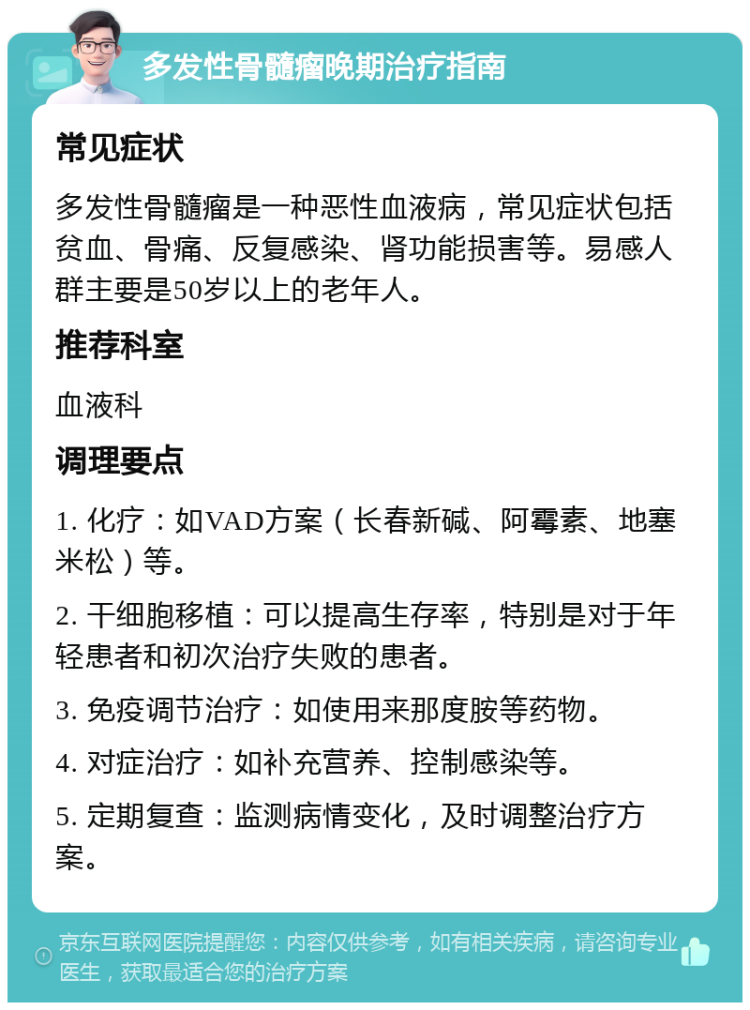 多发性骨髓瘤晚期治疗指南 常见症状 多发性骨髓瘤是一种恶性血液病，常见症状包括贫血、骨痛、反复感染、肾功能损害等。易感人群主要是50岁以上的老年人。 推荐科室 血液科 调理要点 1. 化疗：如VAD方案（长春新碱、阿霉素、地塞米松）等。 2. 干细胞移植：可以提高生存率，特别是对于年轻患者和初次治疗失败的患者。 3. 免疫调节治疗：如使用来那度胺等药物。 4. 对症治疗：如补充营养、控制感染等。 5. 定期复查：监测病情变化，及时调整治疗方案。