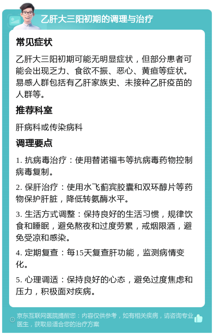 乙肝大三阳初期的调理与治疗 常见症状 乙肝大三阳初期可能无明显症状，但部分患者可能会出现乏力、食欲不振、恶心、黄疸等症状。易感人群包括有乙肝家族史、未接种乙肝疫苗的人群等。 推荐科室 肝病科或传染病科 调理要点 1. 抗病毒治疗：使用替诺福韦等抗病毒药物控制病毒复制。 2. 保肝治疗：使用水飞蓟宾胶囊和双环醇片等药物保护肝脏，降低转氨酶水平。 3. 生活方式调整：保持良好的生活习惯，规律饮食和睡眠，避免熬夜和过度劳累，戒烟限酒，避免受凉和感染。 4. 定期复查：每15天复查肝功能，监测病情变化。 5. 心理调适：保持良好的心态，避免过度焦虑和压力，积极面对疾病。