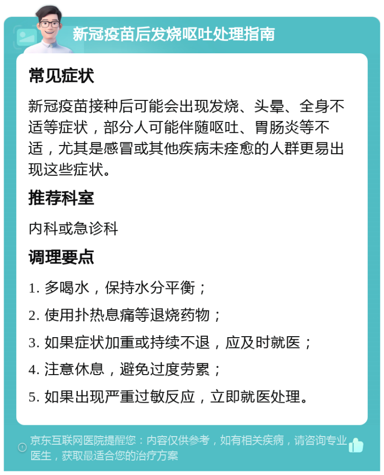 新冠疫苗后发烧呕吐处理指南 常见症状 新冠疫苗接种后可能会出现发烧、头晕、全身不适等症状，部分人可能伴随呕吐、胃肠炎等不适，尤其是感冒或其他疾病未痊愈的人群更易出现这些症状。 推荐科室 内科或急诊科 调理要点 1. 多喝水，保持水分平衡； 2. 使用扑热息痛等退烧药物； 3. 如果症状加重或持续不退，应及时就医； 4. 注意休息，避免过度劳累； 5. 如果出现严重过敏反应，立即就医处理。