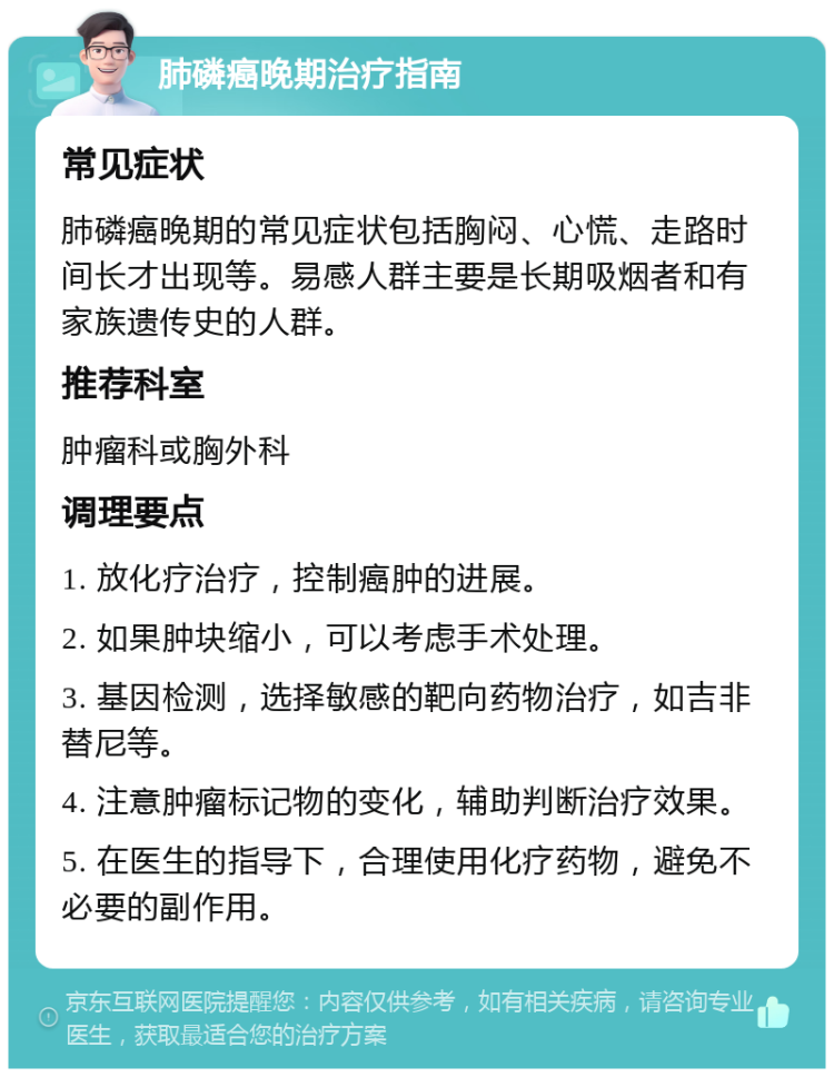 肺磷癌晚期治疗指南 常见症状 肺磷癌晚期的常见症状包括胸闷、心慌、走路时间长才出现等。易感人群主要是长期吸烟者和有家族遗传史的人群。 推荐科室 肿瘤科或胸外科 调理要点 1. 放化疗治疗，控制癌肿的进展。 2. 如果肿块缩小，可以考虑手术处理。 3. 基因检测，选择敏感的靶向药物治疗，如吉非替尼等。 4. 注意肿瘤标记物的变化，辅助判断治疗效果。 5. 在医生的指导下，合理使用化疗药物，避免不必要的副作用。