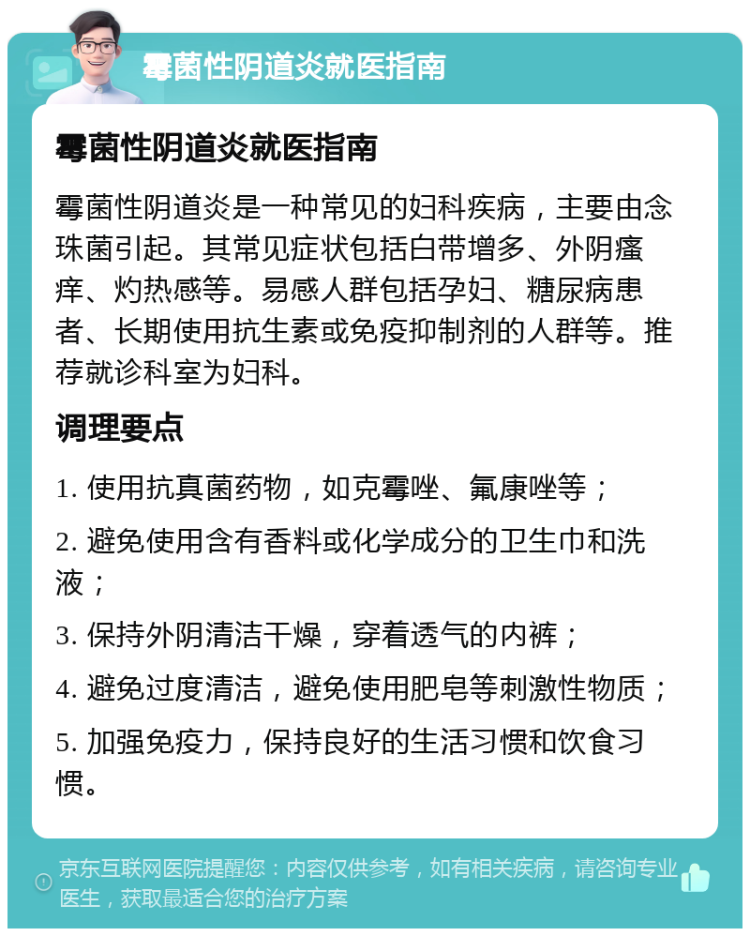 霉菌性阴道炎就医指南 霉菌性阴道炎就医指南 霉菌性阴道炎是一种常见的妇科疾病，主要由念珠菌引起。其常见症状包括白带增多、外阴瘙痒、灼热感等。易感人群包括孕妇、糖尿病患者、长期使用抗生素或免疫抑制剂的人群等。推荐就诊科室为妇科。 调理要点 1. 使用抗真菌药物，如克霉唑、氟康唑等； 2. 避免使用含有香料或化学成分的卫生巾和洗液； 3. 保持外阴清洁干燥，穿着透气的内裤； 4. 避免过度清洁，避免使用肥皂等刺激性物质； 5. 加强免疫力，保持良好的生活习惯和饮食习惯。