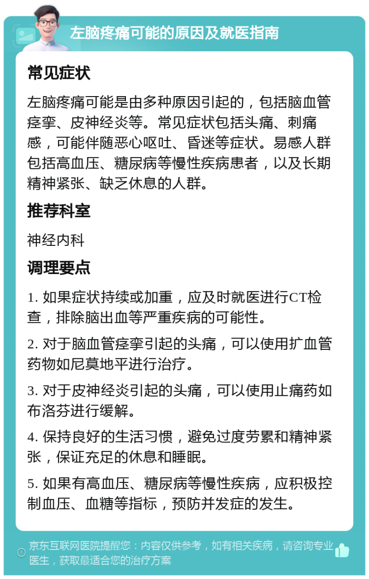 左脑疼痛可能的原因及就医指南 常见症状 左脑疼痛可能是由多种原因引起的，包括脑血管痉挛、皮神经炎等。常见症状包括头痛、刺痛感，可能伴随恶心呕吐、昏迷等症状。易感人群包括高血压、糖尿病等慢性疾病患者，以及长期精神紧张、缺乏休息的人群。 推荐科室 神经内科 调理要点 1. 如果症状持续或加重，应及时就医进行CT检查，排除脑出血等严重疾病的可能性。 2. 对于脑血管痉挛引起的头痛，可以使用扩血管药物如尼莫地平进行治疗。 3. 对于皮神经炎引起的头痛，可以使用止痛药如布洛芬进行缓解。 4. 保持良好的生活习惯，避免过度劳累和精神紧张，保证充足的休息和睡眠。 5. 如果有高血压、糖尿病等慢性疾病，应积极控制血压、血糖等指标，预防并发症的发生。