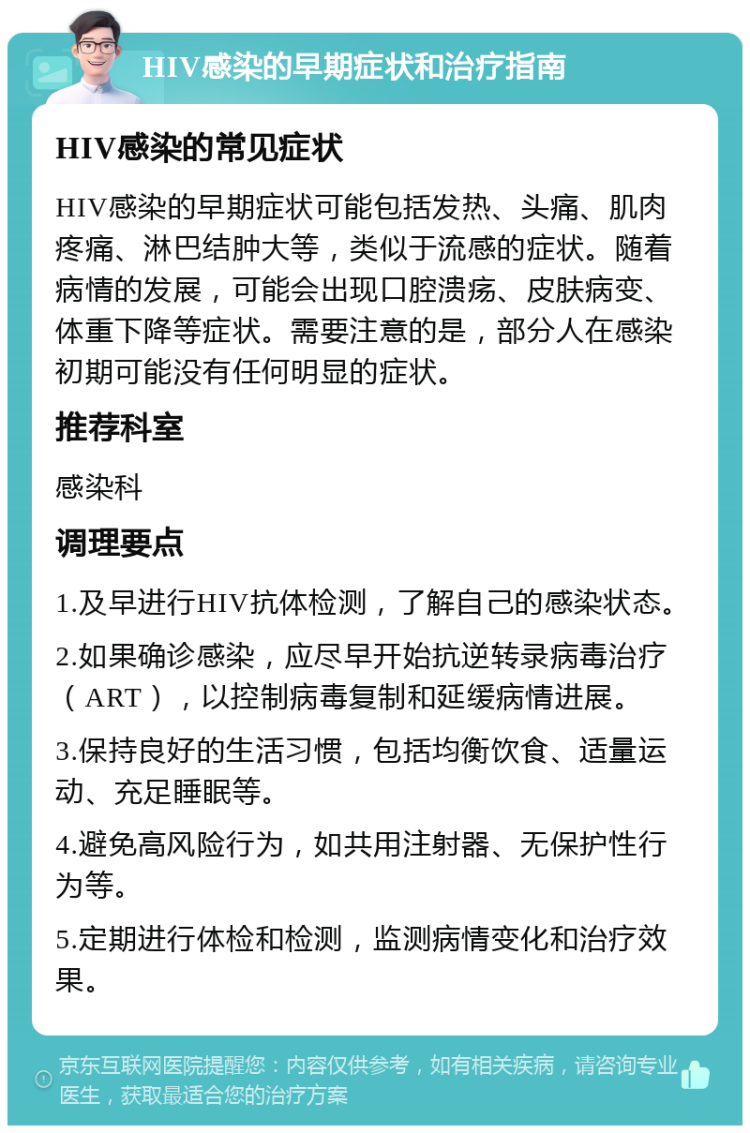 HIV感染的早期症状和治疗指南 HIV感染的常见症状 HIV感染的早期症状可能包括发热、头痛、肌肉疼痛、淋巴结肿大等，类似于流感的症状。随着病情的发展，可能会出现口腔溃疡、皮肤病变、体重下降等症状。需要注意的是，部分人在感染初期可能没有任何明显的症状。 推荐科室 感染科 调理要点 1.及早进行HIV抗体检测，了解自己的感染状态。 2.如果确诊感染，应尽早开始抗逆转录病毒治疗（ART），以控制病毒复制和延缓病情进展。 3.保持良好的生活习惯，包括均衡饮食、适量运动、充足睡眠等。 4.避免高风险行为，如共用注射器、无保护性行为等。 5.定期进行体检和检测，监测病情变化和治疗效果。