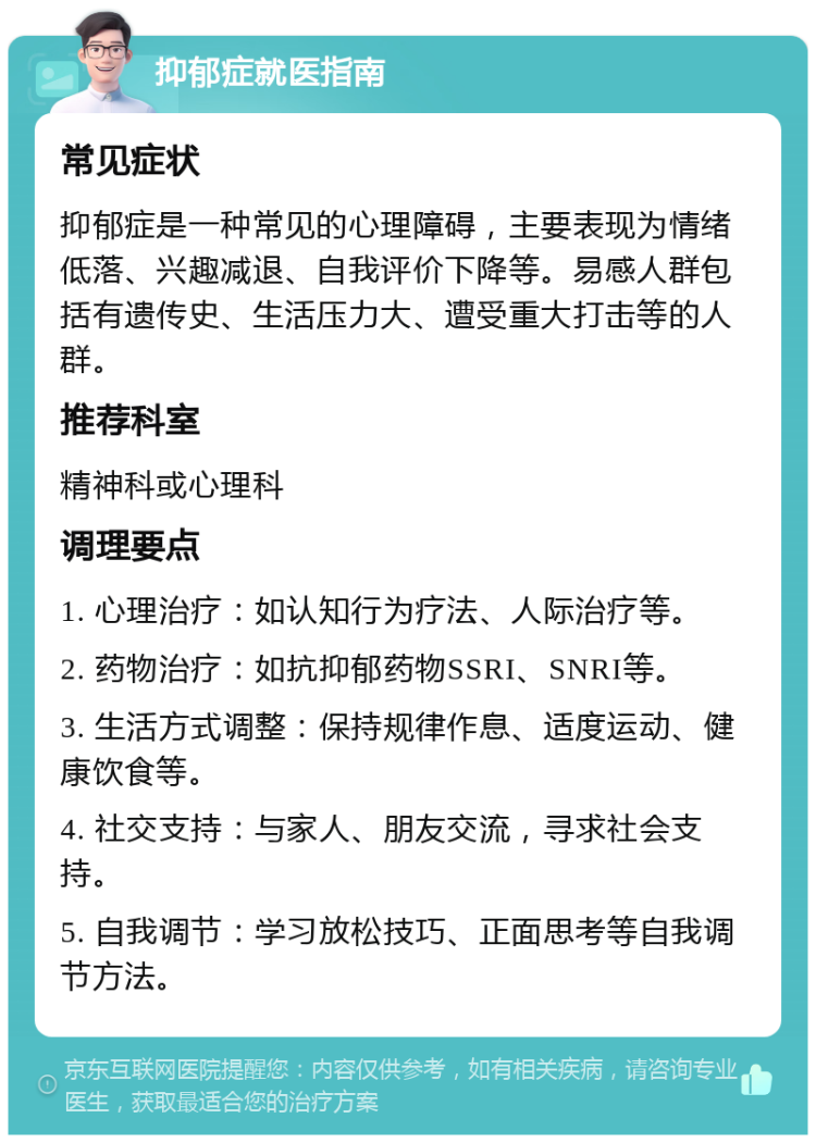 抑郁症就医指南 常见症状 抑郁症是一种常见的心理障碍，主要表现为情绪低落、兴趣减退、自我评价下降等。易感人群包括有遗传史、生活压力大、遭受重大打击等的人群。 推荐科室 精神科或心理科 调理要点 1. 心理治疗：如认知行为疗法、人际治疗等。 2. 药物治疗：如抗抑郁药物SSRI、SNRI等。 3. 生活方式调整：保持规律作息、适度运动、健康饮食等。 4. 社交支持：与家人、朋友交流，寻求社会支持。 5. 自我调节：学习放松技巧、正面思考等自我调节方法。