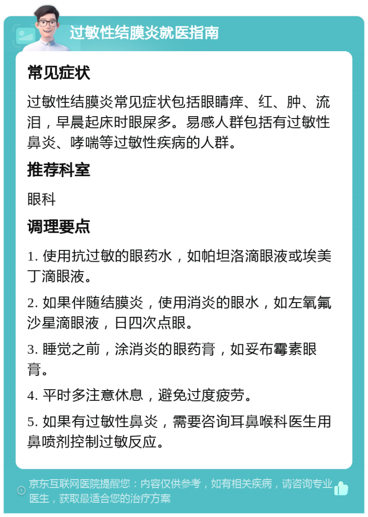 过敏性结膜炎就医指南 常见症状 过敏性结膜炎常见症状包括眼睛痒、红、肿、流泪，早晨起床时眼屎多。易感人群包括有过敏性鼻炎、哮喘等过敏性疾病的人群。 推荐科室 眼科 调理要点 1. 使用抗过敏的眼药水，如帕坦洛滴眼液或埃美丁滴眼液。 2. 如果伴随结膜炎，使用消炎的眼水，如左氧氟沙星滴眼液，日四次点眼。 3. 睡觉之前，涂消炎的眼药膏，如妥布霉素眼膏。 4. 平时多注意休息，避免过度疲劳。 5. 如果有过敏性鼻炎，需要咨询耳鼻喉科医生用鼻喷剂控制过敏反应。