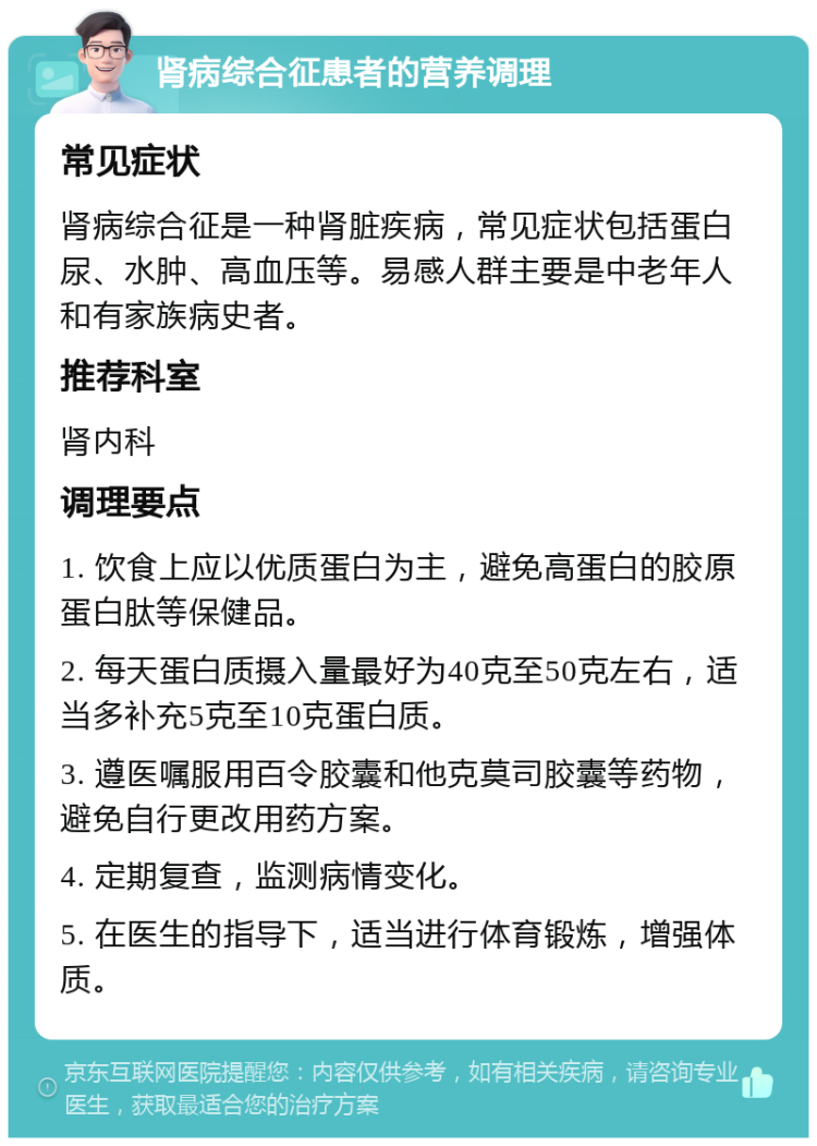 肾病综合征患者的营养调理 常见症状 肾病综合征是一种肾脏疾病，常见症状包括蛋白尿、水肿、高血压等。易感人群主要是中老年人和有家族病史者。 推荐科室 肾内科 调理要点 1. 饮食上应以优质蛋白为主，避免高蛋白的胶原蛋白肽等保健品。 2. 每天蛋白质摄入量最好为40克至50克左右，适当多补充5克至10克蛋白质。 3. 遵医嘱服用百令胶囊和他克莫司胶囊等药物，避免自行更改用药方案。 4. 定期复查，监测病情变化。 5. 在医生的指导下，适当进行体育锻炼，增强体质。