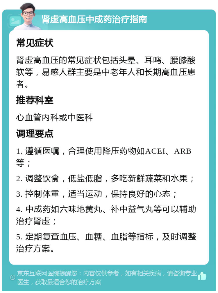 肾虚高血压中成药治疗指南 常见症状 肾虚高血压的常见症状包括头晕、耳鸣、腰膝酸软等，易感人群主要是中老年人和长期高血压患者。 推荐科室 心血管内科或中医科 调理要点 1. 遵循医嘱，合理使用降压药物如ACEI、ARB等； 2. 调整饮食，低盐低脂，多吃新鲜蔬菜和水果； 3. 控制体重，适当运动，保持良好的心态； 4. 中成药如六味地黄丸、补中益气丸等可以辅助治疗肾虚； 5. 定期复查血压、血糖、血脂等指标，及时调整治疗方案。