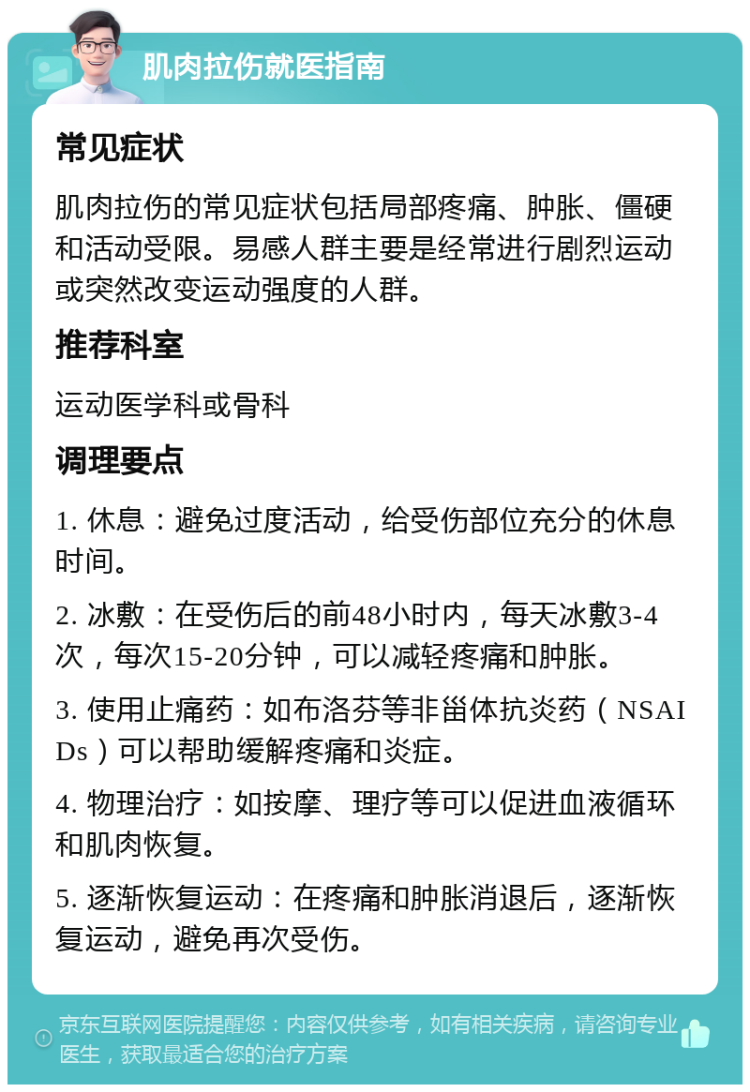 肌肉拉伤就医指南 常见症状 肌肉拉伤的常见症状包括局部疼痛、肿胀、僵硬和活动受限。易感人群主要是经常进行剧烈运动或突然改变运动强度的人群。 推荐科室 运动医学科或骨科 调理要点 1. 休息：避免过度活动，给受伤部位充分的休息时间。 2. 冰敷：在受伤后的前48小时内，每天冰敷3-4次，每次15-20分钟，可以减轻疼痛和肿胀。 3. 使用止痛药：如布洛芬等非甾体抗炎药（NSAIDs）可以帮助缓解疼痛和炎症。 4. 物理治疗：如按摩、理疗等可以促进血液循环和肌肉恢复。 5. 逐渐恢复运动：在疼痛和肿胀消退后，逐渐恢复运动，避免再次受伤。