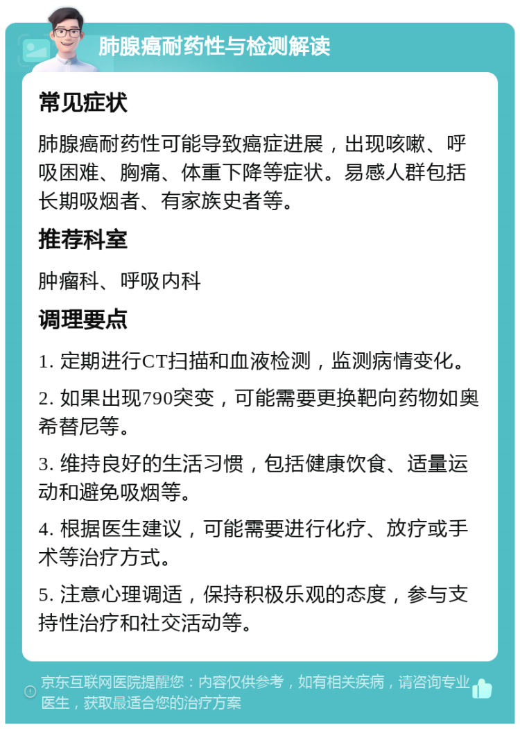 肺腺癌耐药性与检测解读 常见症状 肺腺癌耐药性可能导致癌症进展，出现咳嗽、呼吸困难、胸痛、体重下降等症状。易感人群包括长期吸烟者、有家族史者等。 推荐科室 肿瘤科、呼吸内科 调理要点 1. 定期进行CT扫描和血液检测，监测病情变化。 2. 如果出现790突变，可能需要更换靶向药物如奥希替尼等。 3. 维持良好的生活习惯，包括健康饮食、适量运动和避免吸烟等。 4. 根据医生建议，可能需要进行化疗、放疗或手术等治疗方式。 5. 注意心理调适，保持积极乐观的态度，参与支持性治疗和社交活动等。