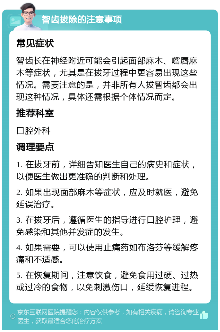 智齿拔除的注意事项 常见症状 智齿长在神经附近可能会引起面部麻木、嘴唇麻木等症状，尤其是在拔牙过程中更容易出现这些情况。需要注意的是，并非所有人拔智齿都会出现这种情况，具体还需根据个体情况而定。 推荐科室 口腔外科 调理要点 1. 在拔牙前，详细告知医生自己的病史和症状，以便医生做出更准确的判断和处理。 2. 如果出现面部麻木等症状，应及时就医，避免延误治疗。 3. 在拔牙后，遵循医生的指导进行口腔护理，避免感染和其他并发症的发生。 4. 如果需要，可以使用止痛药如布洛芬等缓解疼痛和不适感。 5. 在恢复期间，注意饮食，避免食用过硬、过热或过冷的食物，以免刺激伤口，延缓恢复进程。