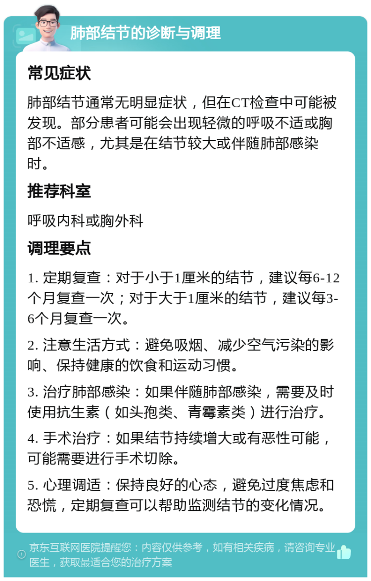 肺部结节的诊断与调理 常见症状 肺部结节通常无明显症状，但在CT检查中可能被发现。部分患者可能会出现轻微的呼吸不适或胸部不适感，尤其是在结节较大或伴随肺部感染时。 推荐科室 呼吸内科或胸外科 调理要点 1. 定期复查：对于小于1厘米的结节，建议每6-12个月复查一次；对于大于1厘米的结节，建议每3-6个月复查一次。 2. 注意生活方式：避免吸烟、减少空气污染的影响、保持健康的饮食和运动习惯。 3. 治疗肺部感染：如果伴随肺部感染，需要及时使用抗生素（如头孢类、青霉素类）进行治疗。 4. 手术治疗：如果结节持续增大或有恶性可能，可能需要进行手术切除。 5. 心理调适：保持良好的心态，避免过度焦虑和恐慌，定期复查可以帮助监测结节的变化情况。