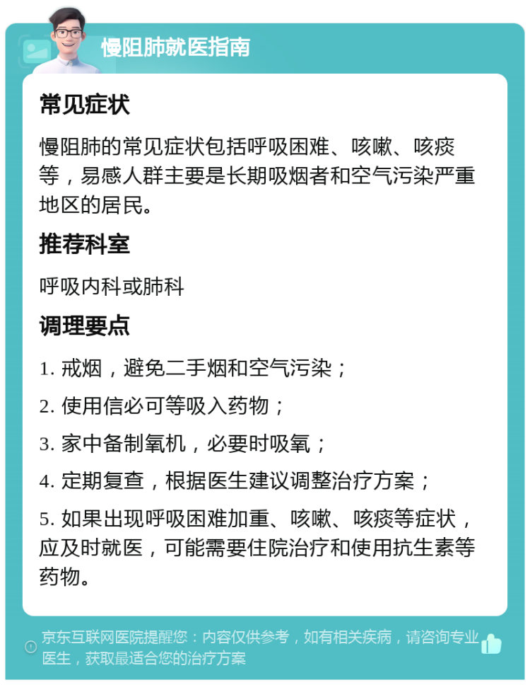 慢阻肺就医指南 常见症状 慢阻肺的常见症状包括呼吸困难、咳嗽、咳痰等，易感人群主要是长期吸烟者和空气污染严重地区的居民。 推荐科室 呼吸内科或肺科 调理要点 1. 戒烟，避免二手烟和空气污染； 2. 使用信必可等吸入药物； 3. 家中备制氧机，必要时吸氧； 4. 定期复查，根据医生建议调整治疗方案； 5. 如果出现呼吸困难加重、咳嗽、咳痰等症状，应及时就医，可能需要住院治疗和使用抗生素等药物。