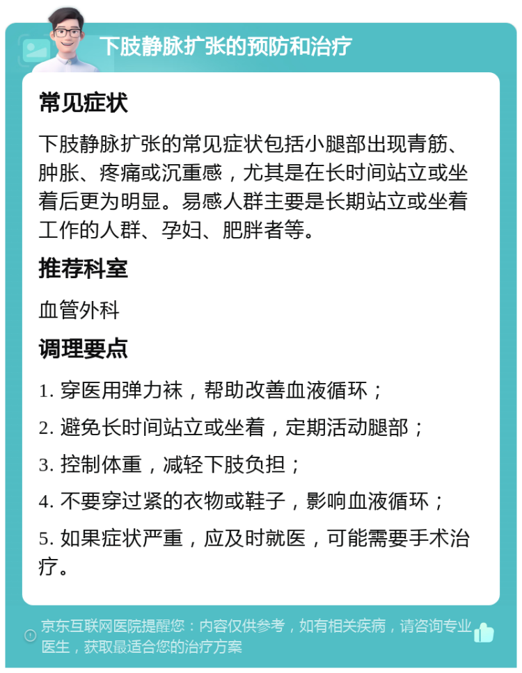 下肢静脉扩张的预防和治疗 常见症状 下肢静脉扩张的常见症状包括小腿部出现青筋、肿胀、疼痛或沉重感，尤其是在长时间站立或坐着后更为明显。易感人群主要是长期站立或坐着工作的人群、孕妇、肥胖者等。 推荐科室 血管外科 调理要点 1. 穿医用弹力袜，帮助改善血液循环； 2. 避免长时间站立或坐着，定期活动腿部； 3. 控制体重，减轻下肢负担； 4. 不要穿过紧的衣物或鞋子，影响血液循环； 5. 如果症状严重，应及时就医，可能需要手术治疗。