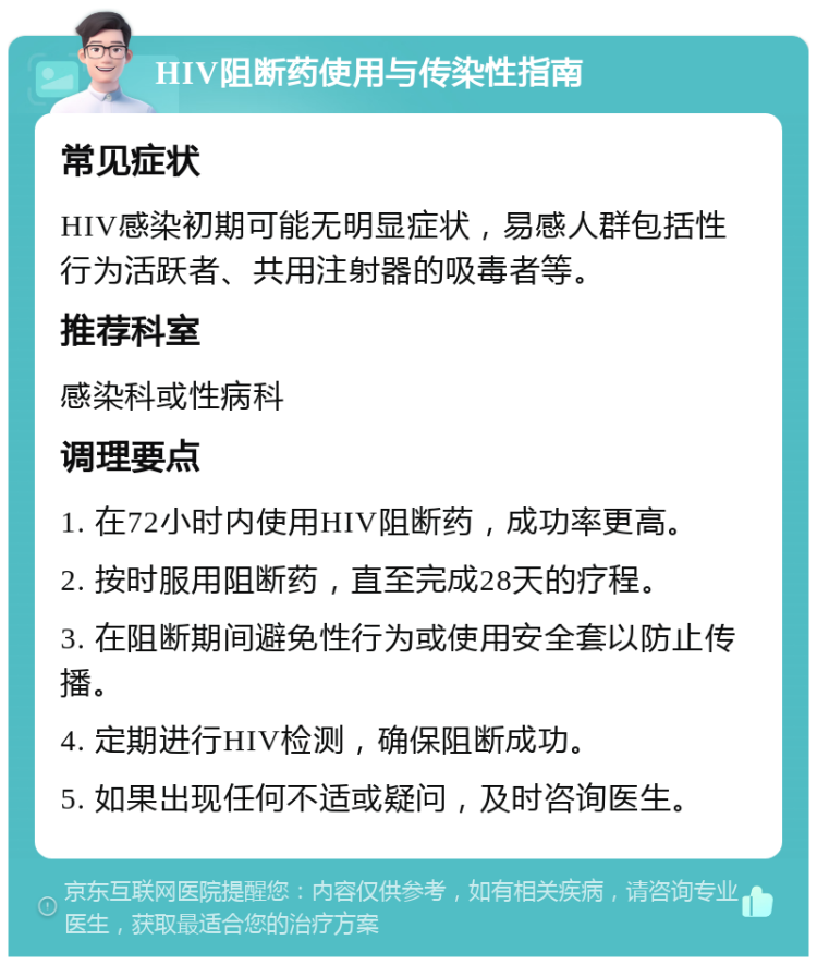 HIV阻断药使用与传染性指南 常见症状 HIV感染初期可能无明显症状，易感人群包括性行为活跃者、共用注射器的吸毒者等。 推荐科室 感染科或性病科 调理要点 1. 在72小时内使用HIV阻断药，成功率更高。 2. 按时服用阻断药，直至完成28天的疗程。 3. 在阻断期间避免性行为或使用安全套以防止传播。 4. 定期进行HIV检测，确保阻断成功。 5. 如果出现任何不适或疑问，及时咨询医生。