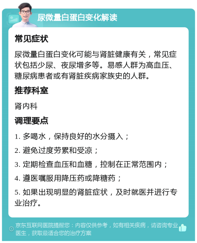 尿微量白蛋白变化解读 常见症状 尿微量白蛋白变化可能与肾脏健康有关，常见症状包括少尿、夜尿增多等。易感人群为高血压、糖尿病患者或有肾脏疾病家族史的人群。 推荐科室 肾内科 调理要点 1. 多喝水，保持良好的水分摄入； 2. 避免过度劳累和受凉； 3. 定期检查血压和血糖，控制在正常范围内； 4. 遵医嘱服用降压药或降糖药； 5. 如果出现明显的肾脏症状，及时就医并进行专业治疗。