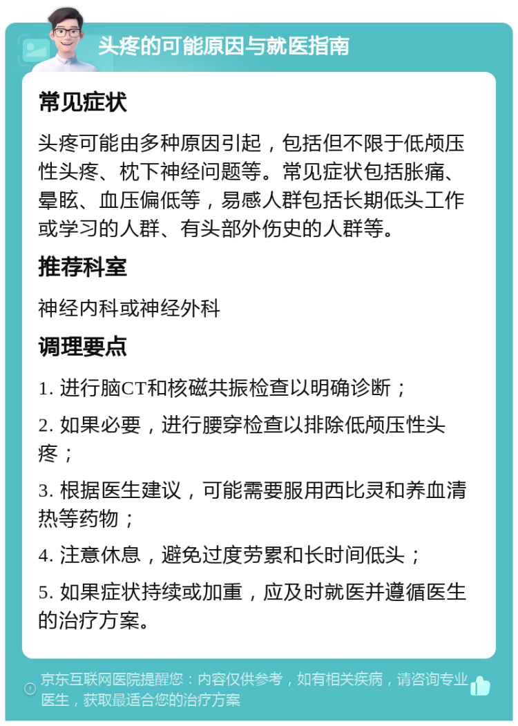 头疼的可能原因与就医指南 常见症状 头疼可能由多种原因引起，包括但不限于低颅压性头疼、枕下神经问题等。常见症状包括胀痛、晕眩、血压偏低等，易感人群包括长期低头工作或学习的人群、有头部外伤史的人群等。 推荐科室 神经内科或神经外科 调理要点 1. 进行脑CT和核磁共振检查以明确诊断； 2. 如果必要，进行腰穿检查以排除低颅压性头疼； 3. 根据医生建议，可能需要服用西比灵和养血清热等药物； 4. 注意休息，避免过度劳累和长时间低头； 5. 如果症状持续或加重，应及时就医并遵循医生的治疗方案。