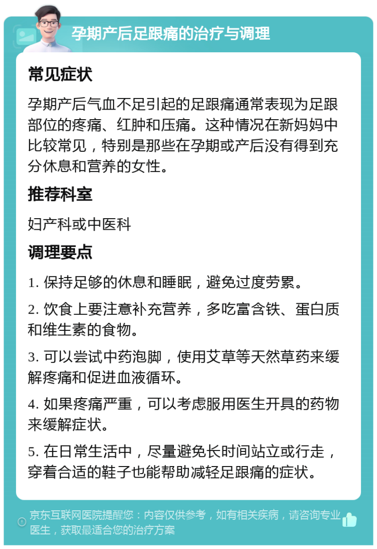 孕期产后足跟痛的治疗与调理 常见症状 孕期产后气血不足引起的足跟痛通常表现为足跟部位的疼痛、红肿和压痛。这种情况在新妈妈中比较常见，特别是那些在孕期或产后没有得到充分休息和营养的女性。 推荐科室 妇产科或中医科 调理要点 1. 保持足够的休息和睡眠，避免过度劳累。 2. 饮食上要注意补充营养，多吃富含铁、蛋白质和维生素的食物。 3. 可以尝试中药泡脚，使用艾草等天然草药来缓解疼痛和促进血液循环。 4. 如果疼痛严重，可以考虑服用医生开具的药物来缓解症状。 5. 在日常生活中，尽量避免长时间站立或行走，穿着合适的鞋子也能帮助减轻足跟痛的症状。