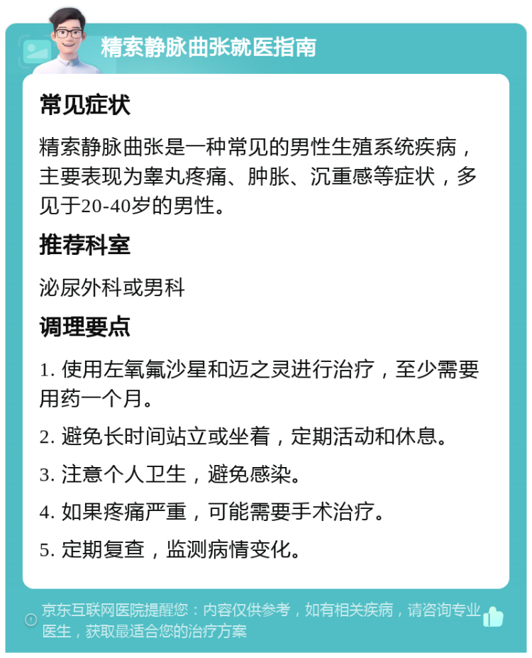 精索静脉曲张就医指南 常见症状 精索静脉曲张是一种常见的男性生殖系统疾病，主要表现为睾丸疼痛、肿胀、沉重感等症状，多见于20-40岁的男性。 推荐科室 泌尿外科或男科 调理要点 1. 使用左氧氟沙星和迈之灵进行治疗，至少需要用药一个月。 2. 避免长时间站立或坐着，定期活动和休息。 3. 注意个人卫生，避免感染。 4. 如果疼痛严重，可能需要手术治疗。 5. 定期复查，监测病情变化。