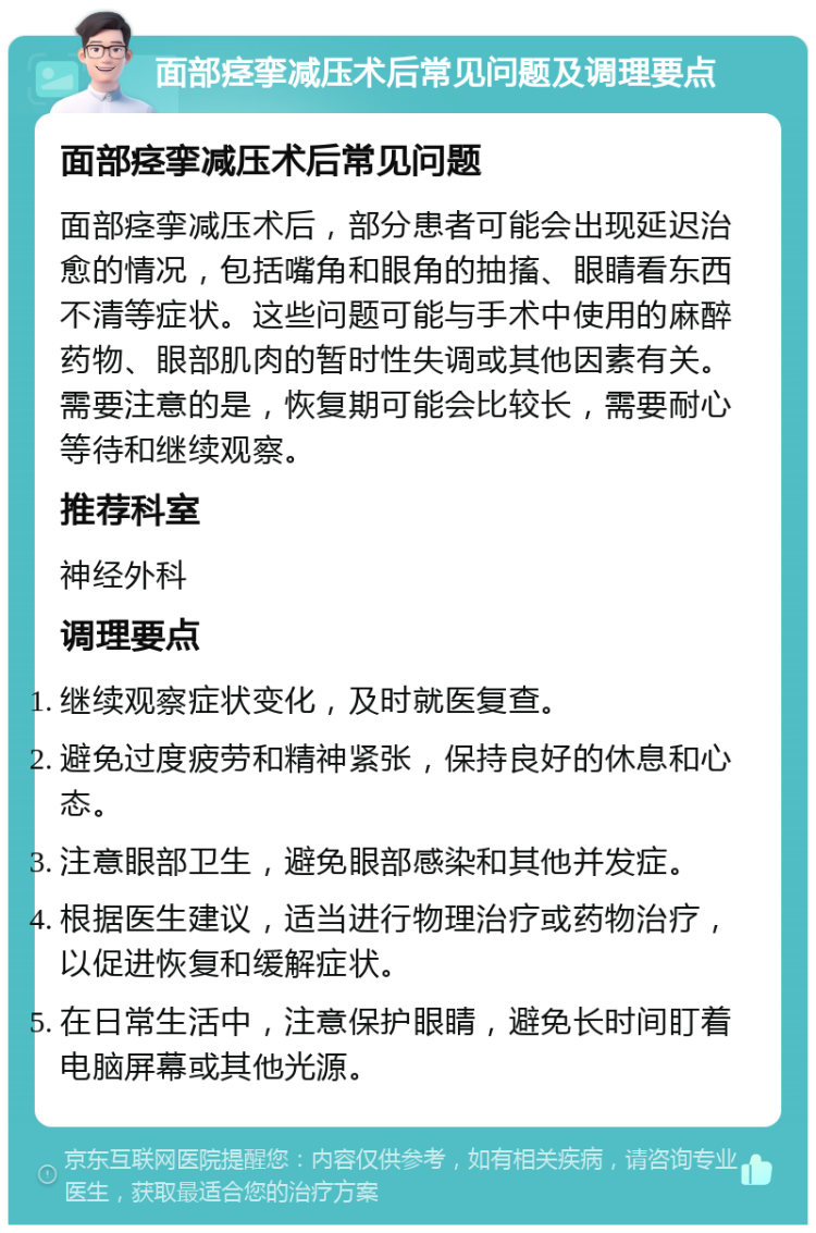 面部痉挛减压术后常见问题及调理要点 面部痉挛减压术后常见问题 面部痉挛减压术后，部分患者可能会出现延迟治愈的情况，包括嘴角和眼角的抽搐、眼睛看东西不清等症状。这些问题可能与手术中使用的麻醉药物、眼部肌肉的暂时性失调或其他因素有关。需要注意的是，恢复期可能会比较长，需要耐心等待和继续观察。 推荐科室 神经外科 调理要点 继续观察症状变化，及时就医复查。 避免过度疲劳和精神紧张，保持良好的休息和心态。 注意眼部卫生，避免眼部感染和其他并发症。 根据医生建议，适当进行物理治疗或药物治疗，以促进恢复和缓解症状。 在日常生活中，注意保护眼睛，避免长时间盯着电脑屏幕或其他光源。