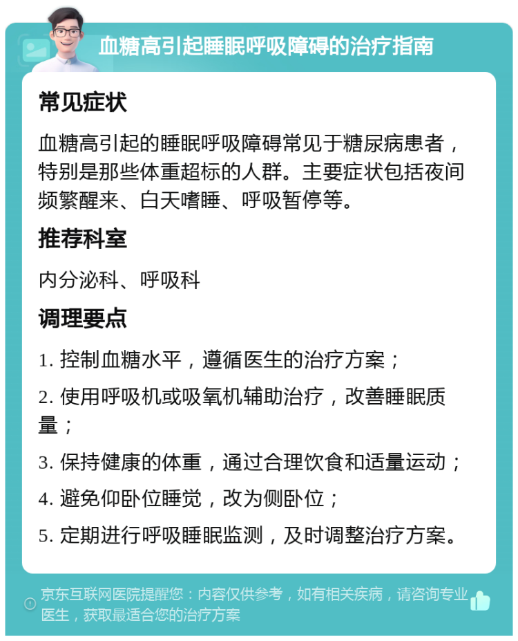 血糖高引起睡眠呼吸障碍的治疗指南 常见症状 血糖高引起的睡眠呼吸障碍常见于糖尿病患者，特别是那些体重超标的人群。主要症状包括夜间频繁醒来、白天嗜睡、呼吸暂停等。 推荐科室 内分泌科、呼吸科 调理要点 1. 控制血糖水平，遵循医生的治疗方案； 2. 使用呼吸机或吸氧机辅助治疗，改善睡眠质量； 3. 保持健康的体重，通过合理饮食和适量运动； 4. 避免仰卧位睡觉，改为侧卧位； 5. 定期进行呼吸睡眠监测，及时调整治疗方案。