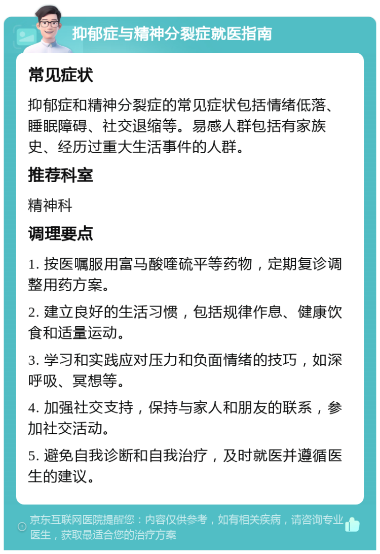 抑郁症与精神分裂症就医指南 常见症状 抑郁症和精神分裂症的常见症状包括情绪低落、睡眠障碍、社交退缩等。易感人群包括有家族史、经历过重大生活事件的人群。 推荐科室 精神科 调理要点 1. 按医嘱服用富马酸喹硫平等药物，定期复诊调整用药方案。 2. 建立良好的生活习惯，包括规律作息、健康饮食和适量运动。 3. 学习和实践应对压力和负面情绪的技巧，如深呼吸、冥想等。 4. 加强社交支持，保持与家人和朋友的联系，参加社交活动。 5. 避免自我诊断和自我治疗，及时就医并遵循医生的建议。