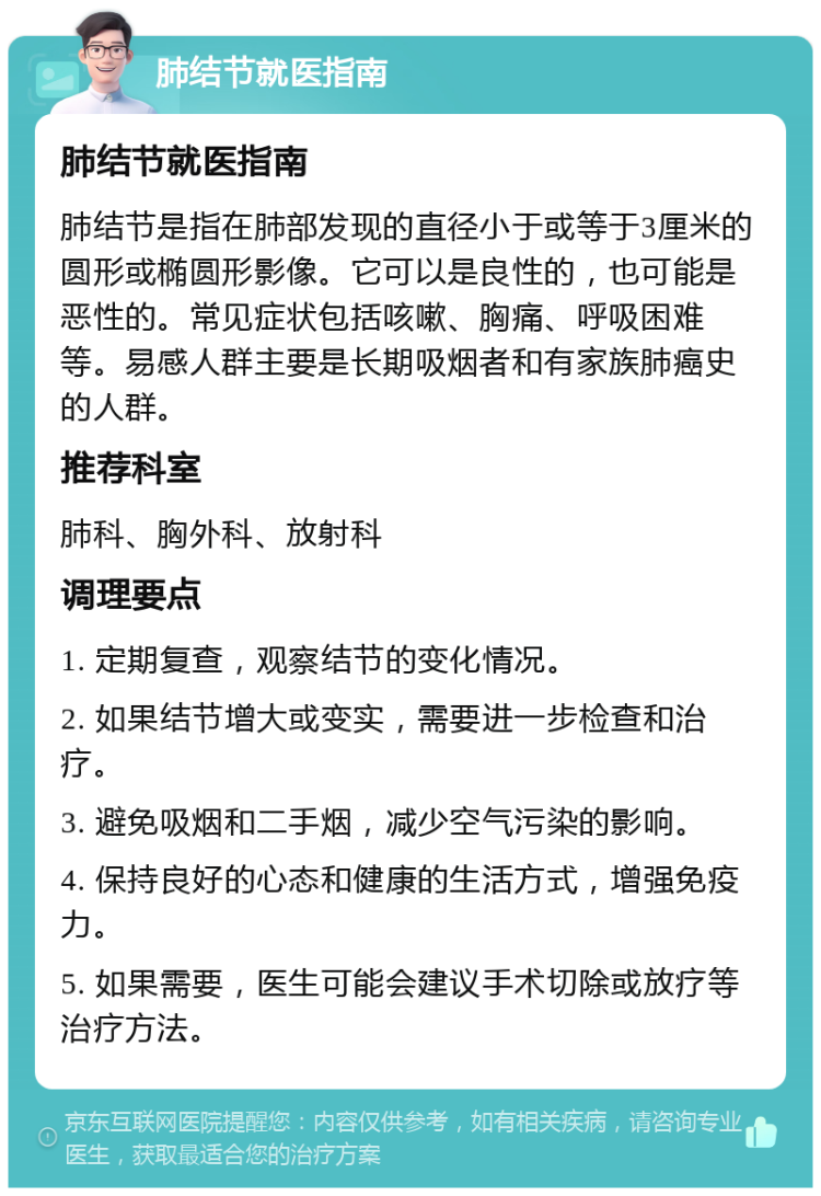 肺结节就医指南 肺结节就医指南 肺结节是指在肺部发现的直径小于或等于3厘米的圆形或椭圆形影像。它可以是良性的，也可能是恶性的。常见症状包括咳嗽、胸痛、呼吸困难等。易感人群主要是长期吸烟者和有家族肺癌史的人群。 推荐科室 肺科、胸外科、放射科 调理要点 1. 定期复查，观察结节的变化情况。 2. 如果结节增大或变实，需要进一步检查和治疗。 3. 避免吸烟和二手烟，减少空气污染的影响。 4. 保持良好的心态和健康的生活方式，增强免疫力。 5. 如果需要，医生可能会建议手术切除或放疗等治疗方法。