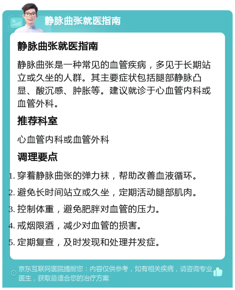 静脉曲张就医指南 静脉曲张就医指南 静脉曲张是一种常见的血管疾病，多见于长期站立或久坐的人群。其主要症状包括腿部静脉凸显、酸沉感、肿胀等。建议就诊于心血管内科或血管外科。 推荐科室 心血管内科或血管外科 调理要点 穿着静脉曲张的弹力袜，帮助改善血液循环。 避免长时间站立或久坐，定期活动腿部肌肉。 控制体重，避免肥胖对血管的压力。 戒烟限酒，减少对血管的损害。 定期复查，及时发现和处理并发症。