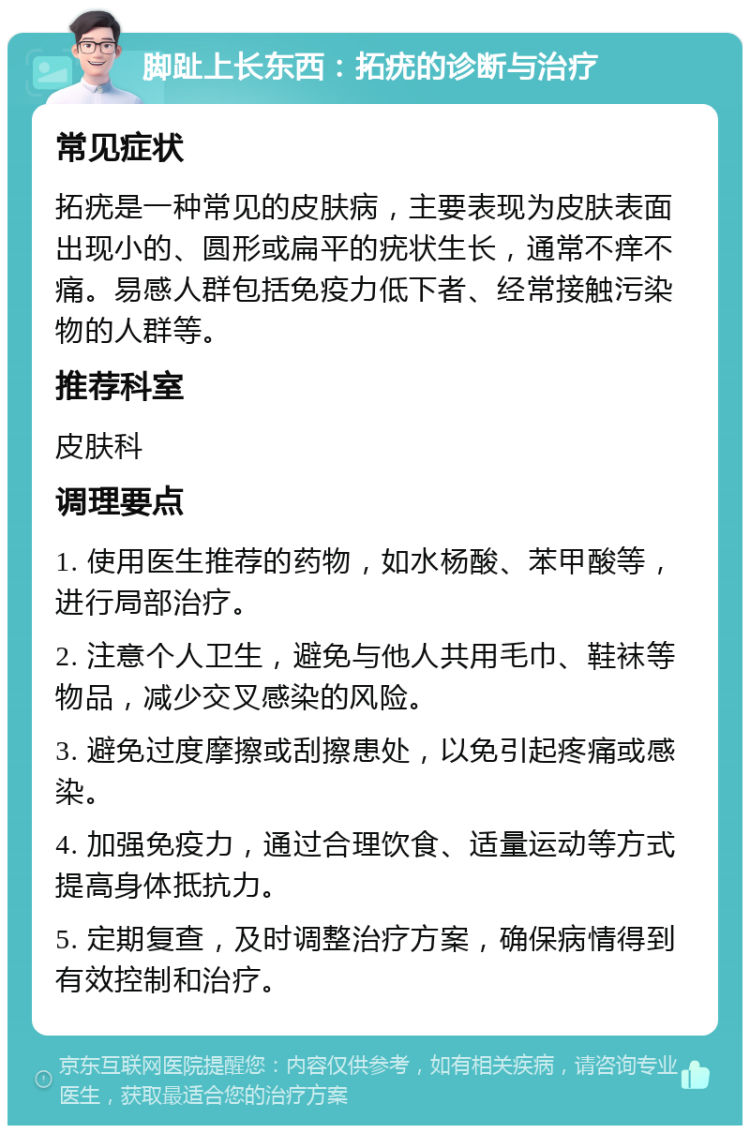 脚趾上长东西：拓疣的诊断与治疗 常见症状 拓疣是一种常见的皮肤病，主要表现为皮肤表面出现小的、圆形或扁平的疣状生长，通常不痒不痛。易感人群包括免疫力低下者、经常接触污染物的人群等。 推荐科室 皮肤科 调理要点 1. 使用医生推荐的药物，如水杨酸、苯甲酸等，进行局部治疗。 2. 注意个人卫生，避免与他人共用毛巾、鞋袜等物品，减少交叉感染的风险。 3. 避免过度摩擦或刮擦患处，以免引起疼痛或感染。 4. 加强免疫力，通过合理饮食、适量运动等方式提高身体抵抗力。 5. 定期复查，及时调整治疗方案，确保病情得到有效控制和治疗。