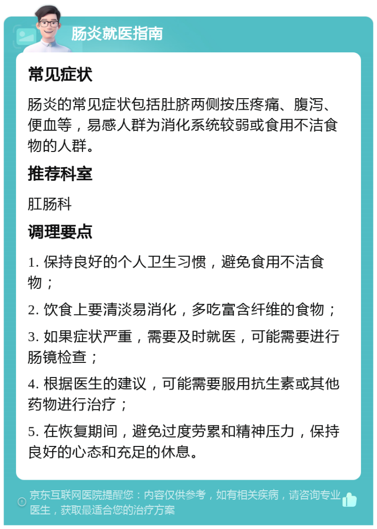 肠炎就医指南 常见症状 肠炎的常见症状包括肚脐两侧按压疼痛、腹泻、便血等，易感人群为消化系统较弱或食用不洁食物的人群。 推荐科室 肛肠科 调理要点 1. 保持良好的个人卫生习惯，避免食用不洁食物； 2. 饮食上要清淡易消化，多吃富含纤维的食物； 3. 如果症状严重，需要及时就医，可能需要进行肠镜检查； 4. 根据医生的建议，可能需要服用抗生素或其他药物进行治疗； 5. 在恢复期间，避免过度劳累和精神压力，保持良好的心态和充足的休息。