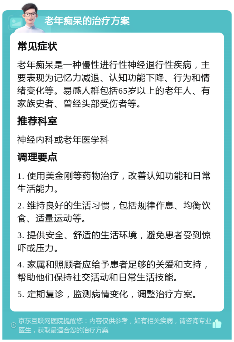 老年痴呆的治疗方案 常见症状 老年痴呆是一种慢性进行性神经退行性疾病，主要表现为记忆力减退、认知功能下降、行为和情绪变化等。易感人群包括65岁以上的老年人、有家族史者、曾经头部受伤者等。 推荐科室 神经内科或老年医学科 调理要点 1. 使用美金刚等药物治疗，改善认知功能和日常生活能力。 2. 维持良好的生活习惯，包括规律作息、均衡饮食、适量运动等。 3. 提供安全、舒适的生活环境，避免患者受到惊吓或压力。 4. 家属和照顾者应给予患者足够的关爱和支持，帮助他们保持社交活动和日常生活技能。 5. 定期复诊，监测病情变化，调整治疗方案。